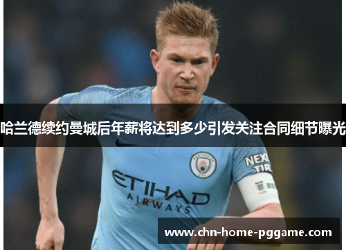 哈兰德续约曼城后年薪将达到多少引发关注合同细节曝光