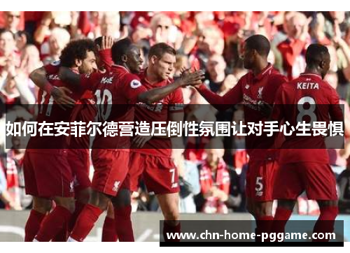 如何在安菲尔德营造压倒性氛围让对手心生畏惧