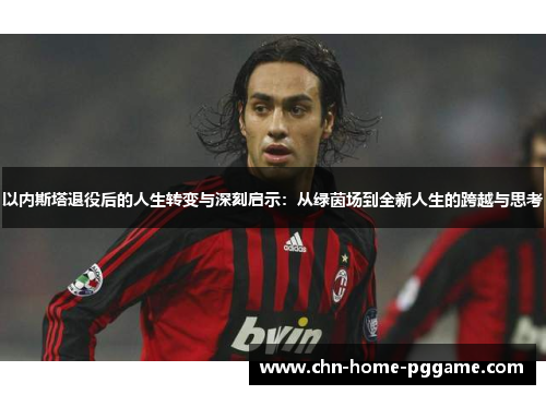以内斯塔退役后的人生转变与深刻启示：从绿茵场到全新人生的跨越与思考