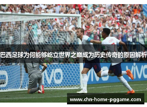 巴西足球为何能够屹立世界之巅成为历史传奇的原因解析