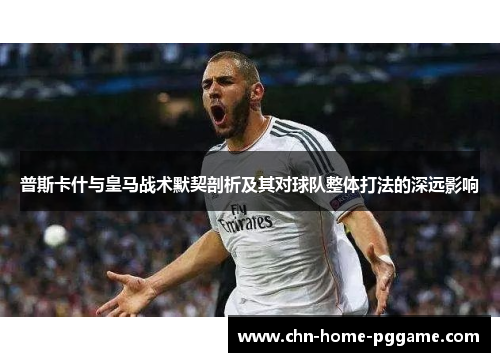 普斯卡什与皇马战术默契剖析及其对球队整体打法的深远影响