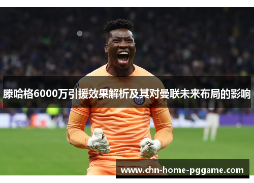 滕哈格6000万引援效果解析及其对曼联未来布局的影响