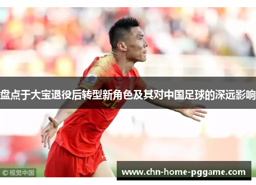 盘点于大宝退役后转型新角色及其对中国足球的深远影响