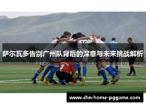 萨尔瓦多告别广州队背后的深意与未来挑战解析