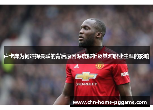 卢卡库为何选择曼联的背后原因深度解析及其对职业生涯的影响