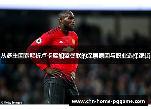 从多重因素解析卢卡库加盟曼联的深层原因与职业选择逻辑