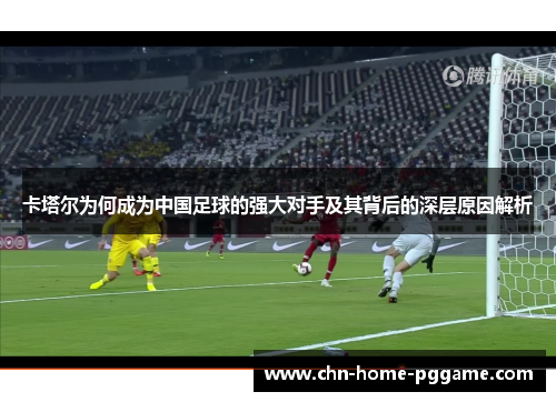 卡塔尔为何成为中国足球的强大对手及其背后的深层原因解析