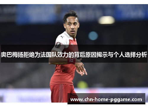 奥巴梅扬拒绝为法国队效力的背后原因揭示与个人选择分析