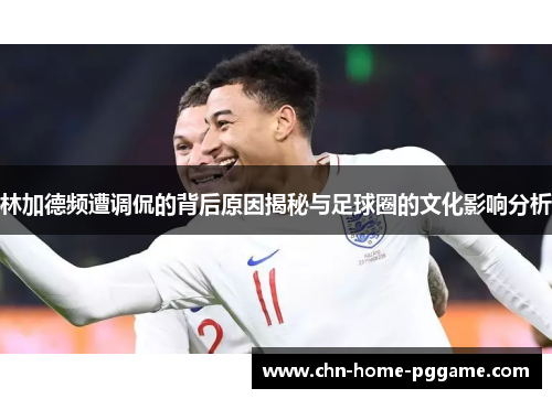 林加德频遭调侃的背后原因揭秘与足球圈的文化影响分析
