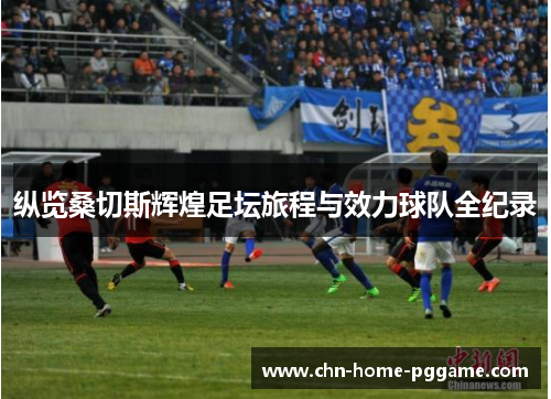 纵览桑切斯辉煌足坛旅程与效力球队全纪录