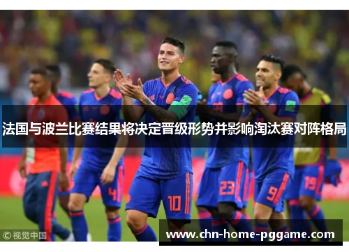 法国与波兰比赛结果将决定晋级形势并影响淘汰赛对阵格局