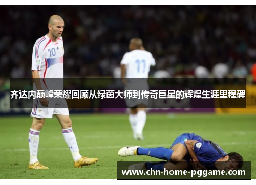 齐达内巅峰荣耀回顾从绿茵大师到传奇巨星的辉煌生涯里程碑