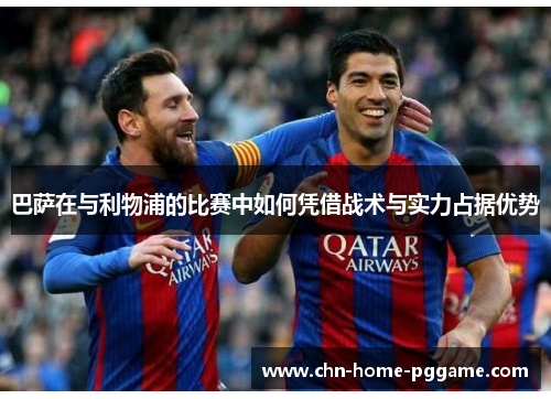 巴萨在与利物浦的比赛中如何凭借战术与实力占据优势