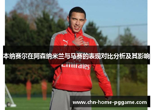 本纳赛尔在阿森纳米兰与马赛的表现对比分析及其影响