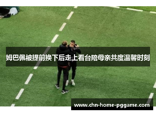 姆巴佩被提前换下后走上看台陪母亲共度温馨时刻 姆巴佩被提前换下后走上看台陪母亲共度温馨时刻