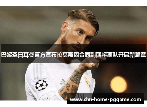 巴黎圣日耳曼官方宣布拉莫斯因合同到期将离队开启新篇章 巴黎圣日耳曼官方宣布拉莫斯因合同到期将离队开启新篇章