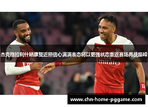 杰克格拉利什晒康复近照信心满满表态将以更强状态重返赛场再战巅峰 杰克格拉利什晒康复近照信心满满表态将以更强状态重返赛场再战巅峰