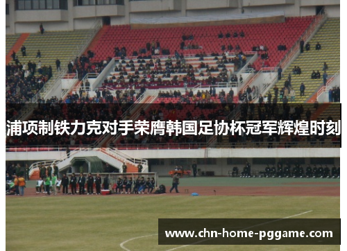 浦项制铁力克对手荣膺韩国足协杯冠军辉煌时刻 浦项制铁力克对手荣膺韩国足协杯冠军辉煌时刻